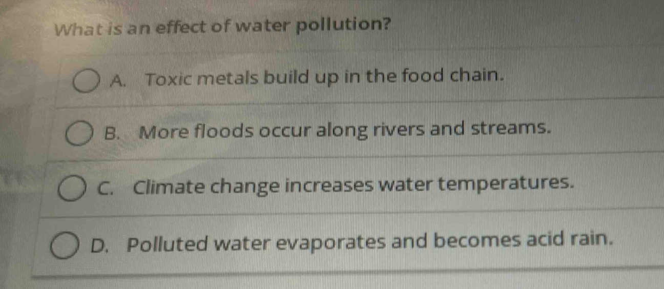 what is an effect of water pollution?\na. toxic metals build up in the food chain.\nb. more floods occur along rivers and streams.\nc. climate change increases water temperatures.\nd. polluted water evaporates and becomes acid rain.