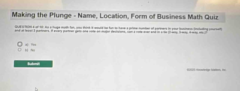 making the plunge - name, location, form of business math quiz\nquestion 4 of 10: as a huge math fan, you think it would be fun to have a prime number of partners in your business (including yourself) and at least 3 partners. if every partner gets one vote on major decisions, can a vote ever end in a tie (2 - way, 3 - way, 4 - way, etc.)?\n a) yes\n b) no\nsubmit
