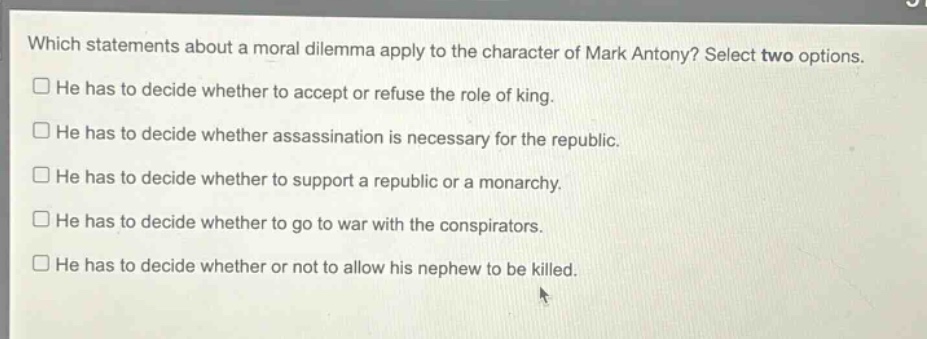 which statements about a moral dilemma apply to the character of mark antony? select two options.\n□ he has to decide whether to accept or refuse the role of king.\n□ he has to decide whether assassination is necessary for the republic.\n□ he has to decide whether to support a republic or a monarchy.\n□ he has to decide whether to go to war with the conspirators.\n□ he has to decide whether or not to allow his nephew to be killed.