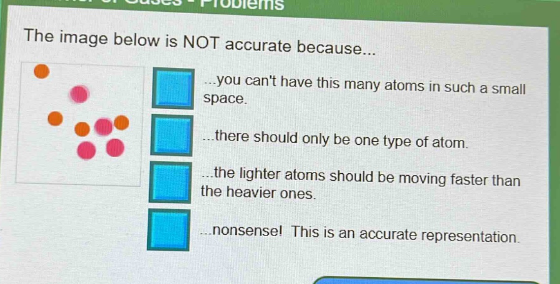 the image below is not accurate because... ...you cant have this many atoms in such a small space. ...there should only be one type of atom. ...the lighter atoms should be moving faster than the heavier ones. ...nonsense! this is an accurate representation.