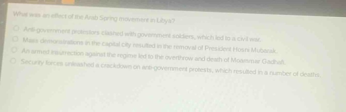 what was an effect of the arab spring movement in libya?\nanti - government protestors clashed with government soldiers, which led to a civil war.\nmass demonstrations in the capital city resulted in the removal of president hosni mubarak.\nan armed insurrection against the regime led to the overthrow and death of moammar gadhafi.\nsecurity forces unleashed a crackdown on anti - government protests, which resulted in a number of deaths.
