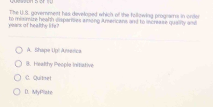 question 5 of 10\nthe u.s. government has developed which of the following programs in order to minimize health disparities among americans and to increase quality and years of healthy life?\n\na. shape up! america\nb. healthy people initiative\nc. quitnet\nd. myplate