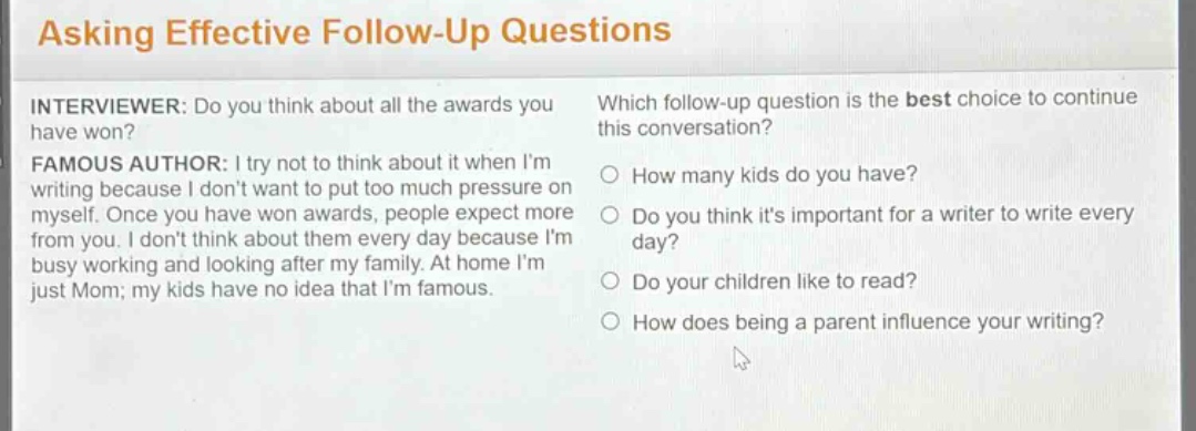 asking effective follow - up questions\ninterviewer: do you think about all the awards you have won?\nfamous author: i try not to think about it when im writing because i dont want to put too much pressure on myself. once you have won awards, people expect more from you. i dont think about them every day because im busy working and looking after my family. at home im just mom; my kids have no idea that im famous.\nwhich follow - up question is the best choice to continue this conversation?\n○ how many kids do you have?\n○ do you think its important for a writer to write every day?\n○ do your children like to read?\n○ how does being a parent influence your writing?