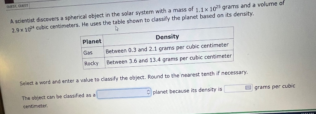 a scientist discovers a spherical object in the solar system with a mass of 1.1×10²⁵ grams and a volume of 2.9×10²⁴ cubic centimeters. he uses the table shown to classify the planet based on its density.\n| planet | density |\n| ---- | ---- |\n| gas | between 0.3 and 2.1 grams per cubic centimeter |\n| rocky | between 3.6 and 13.4 grams per cubic centimeter |\nselect a word and enter a value to classify the object. round to the nearest tenth if necessary.\nthe object can be classified as a planet because its density is grams per cubic centimeter.
