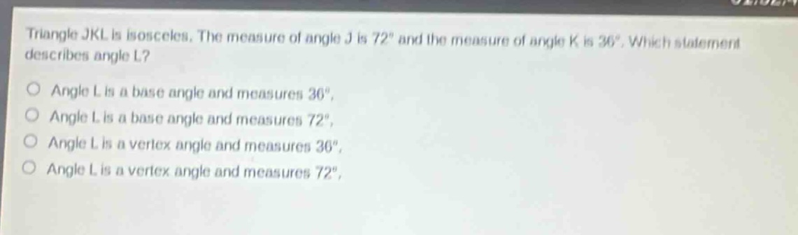 triangle jkl is isosceles. the measure of angle j is 72° and the measure of angle k is 36°. which statement describes angle l?\nangle l is a base angle and measures 36°.\nangle l is a base angle and measures 72°.\nangle l is a vertex angle and measures 36°.\nangle l is a vertex angle and measures 72°.