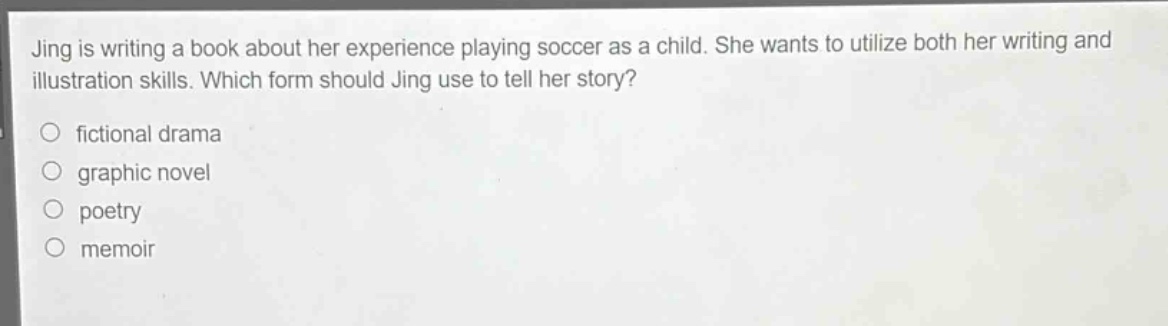 jing is writing a book about her experience playing soccer as a child. she wants to utilize both her writing and illustration skills. which form should jing use to tell her story?\n○ fictional drama\n○ graphic novel\n○ poetry\n○ memoir