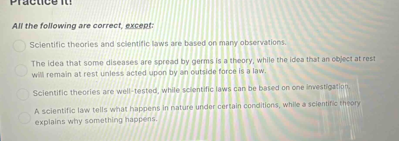 practice it!\nall the following are correct, except:\nscientific theories and scientific laws are based on many observations.\nthe idea that some diseases are spread by germs is a theory, while the idea that an object at rest will remain at rest unless acted upon by an outside force is a law.\nscientific theories are well - tested, while scientific laws can be based on one investigation.\na scientific law tells what happens in nature under certain conditions, while a scientific theory explains why something happens.