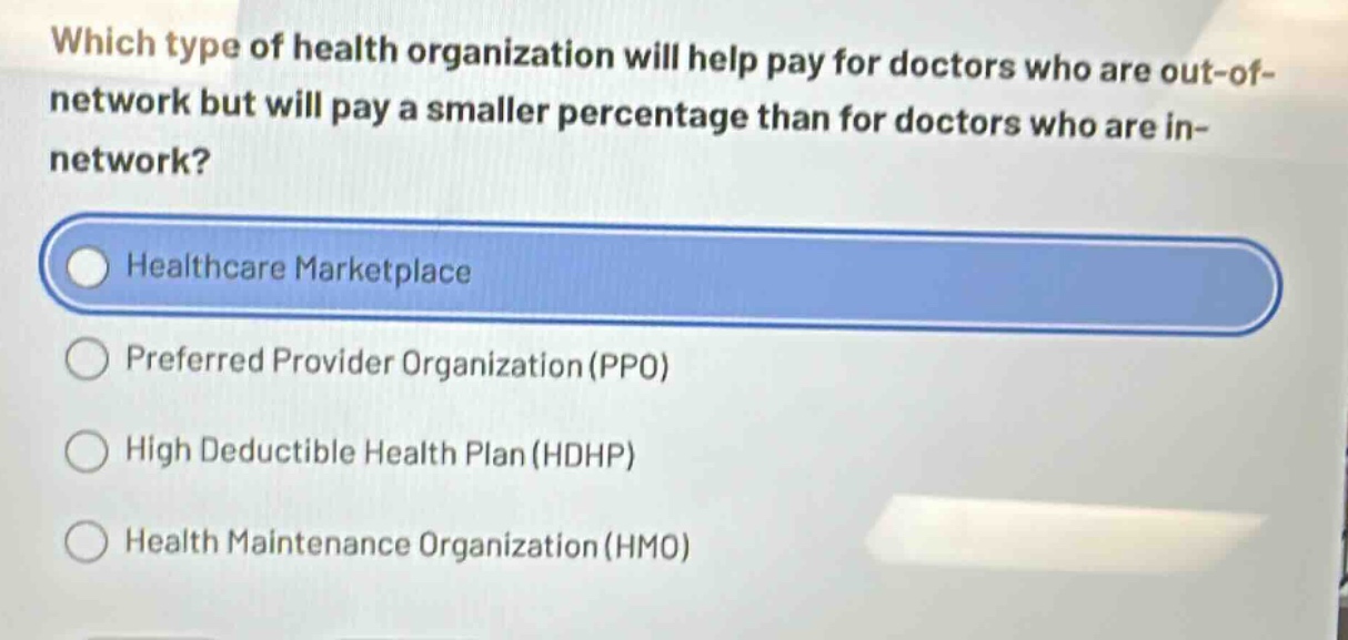 which type of health organization will help pay for doctors who are out - of - network but will pay a smaller percentage than for doctors who are in - network?\nhealthcare marketplace\npreferred provider organization (ppo)\nhigh deductible health plan (hdhp)\nhealth maintenance organization (hmo)