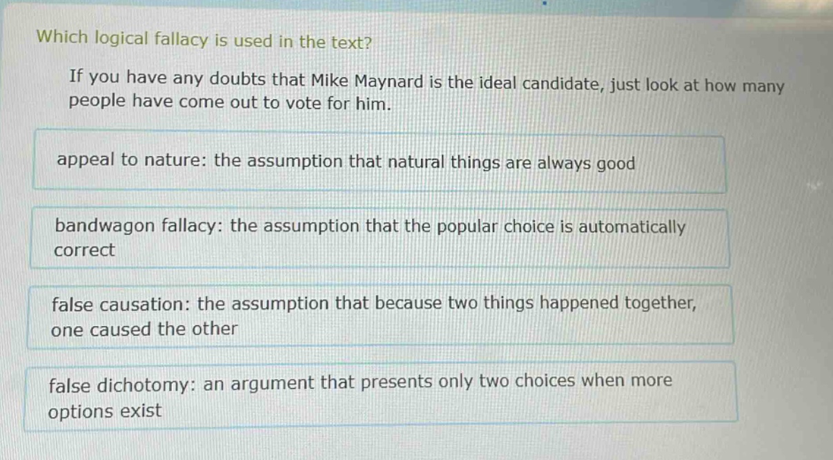 which logical fallacy is used in the text? if you have any doubts that mike maynard is the ideal candidate, just look at how many people have come out to vote for him. appeal to nature: the assumption that natural things are always good bandwagon fallacy: the assumption that the popular choice is automatically correct false causation: the assumption that because two things happened together, one caused the other false dichotomy: an argument that presents only two choices when more options exist