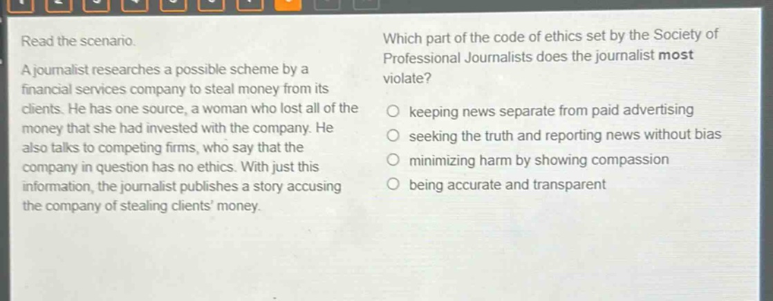 read the scenario. a journalist researches a possible scheme by a financial services company to steal money from its clients. he has one source, a woman who lost all of the money that she had invested with the company. he also talks to competing firms, who say that the company in question has no ethics. with just this information, the journalist publishes a story accusing the company of stealing clients’ money. which part of the code of ethics set by the society of professional journalists does the journalist most violate? keeping news separate from paid advertising seeking the truth and reporting news without bias minimizing harm by showing compassion being accurate and transparent