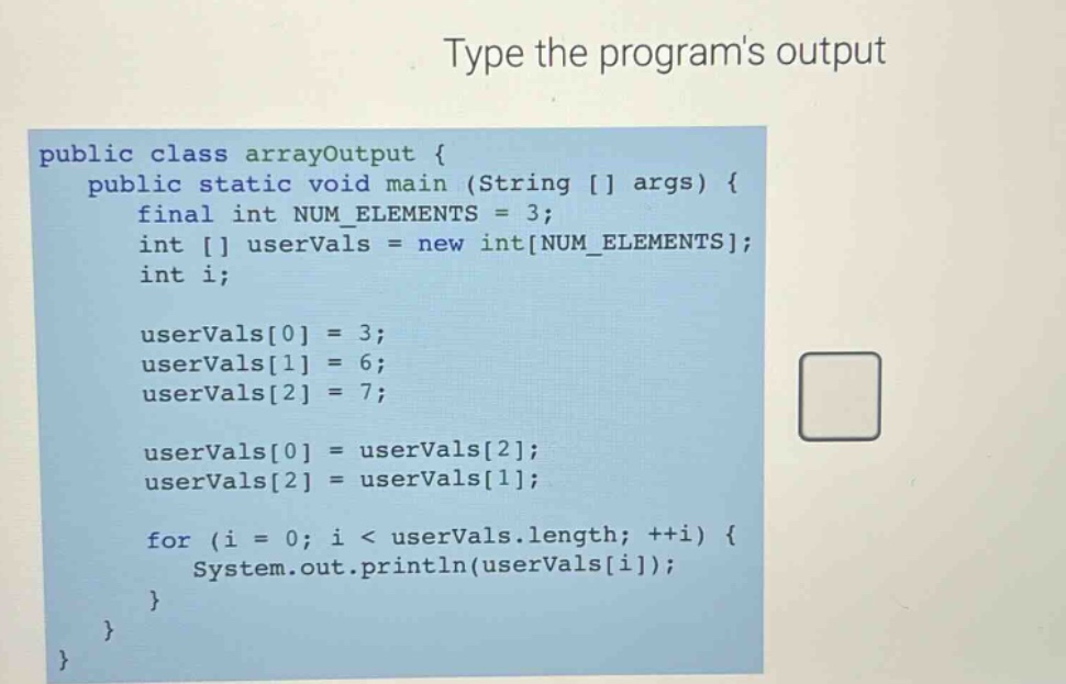 type the programs output\npublic class arrayoutput {\n public static void main (string args) {\n final int num_elements = 3;\n int uservals = new intnum_elements;\n int i;\n\n uservals0 = 3;\n uservals1 = 6;\n uservals2 = 7;\n\n uservals0 = uservals2;\n uservals2 = uservals1;\n\n for (i = 0; i < uservals.length; ++i) {\n system.out.println(uservalsi);\n }\n }\n}