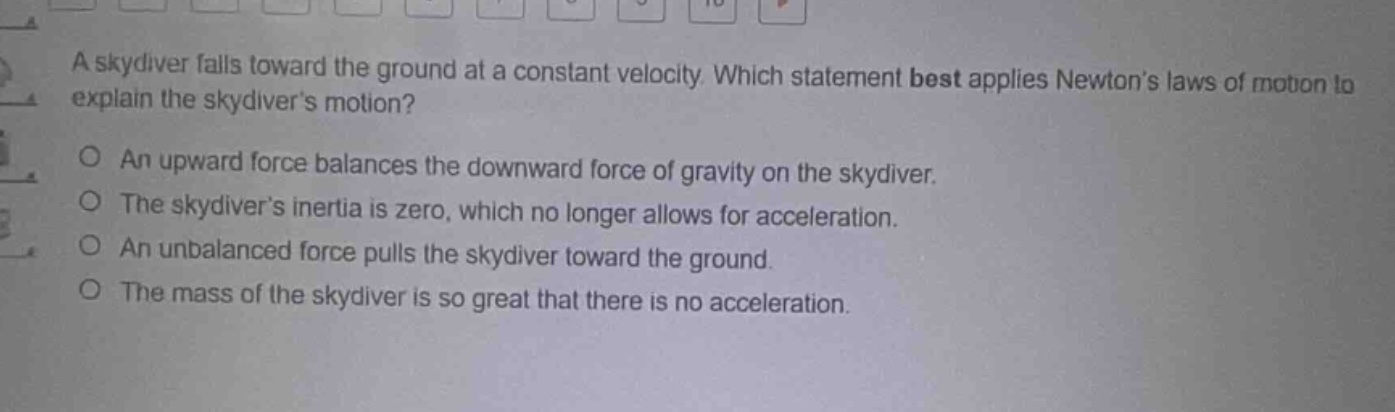 a skydiver falls toward the ground at a constant velocity. which statement best applies newtons laws of motion to explain the skydivers motion?\no an upward force balances the downward force of gravity on the skydiver.\no the skydivers inertia is zero, which no longer allows for acceleration.\no an unbalanced force pulls the skydiver toward the ground.\no the mass of the skydiver is so great that there is no acceleration.
