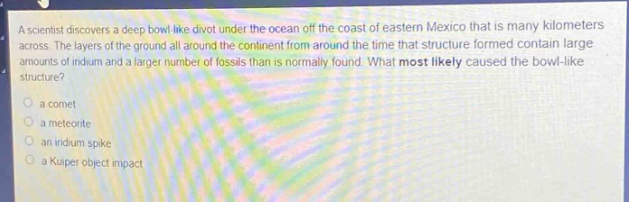 a scientist discovers a deep bowl - like divot under the ocean off the coast of eastern mexico that is many kilometers across. the layers of the ground all around the continent from around the time that structure formed contain large amounts of iridium and a larger number of fossils than is normally found. what most likely caused the bowl - like structure?\no a comet\no a meteorite\no an iridium spike\no a kuper object impact