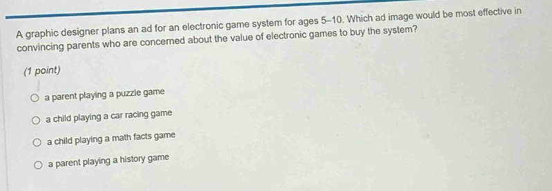 a graphic designer plans an ad for an electronic game system for ages 5 - 10. which ad image would be most effective in convincing parents who are concerned about the value of electronic games to buy the system? (1 point) a parent playing a puzzle game a child playing a car racing game a child playing a math facts game a parent playing a history game