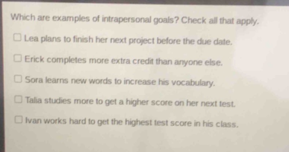 which are examples of intrapersonal goals? check all that apply.\n□ lea plans to finish her next project before the due date.\n□ erick completes more extra credit than anyone else.\n□ sora learns new words to increase his vocabulary.\n□ talia studies more to get a higher score on her next test.\n□ ivan works hard to get the highest test score in his class.