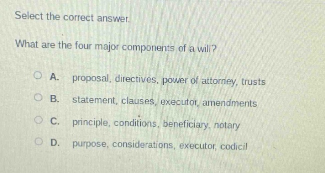 select the correct answer.\nwhat are the four major components of a will?\na. proposal, directives, power of attorney, trusts\nb. statement, clauses, executor, amendments\nc. principle, conditions, beneficiary, notary\nd. purpose, considerations, executor, codicil