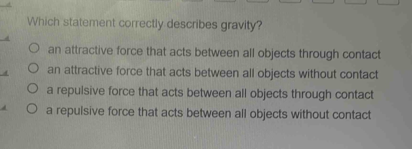 which statement correctly describes gravity?\no an attractive force that acts between all objects through contact\no an attractive force that acts between all objects without contact\no a repulsive force that acts between all objects through contact\no a repulsive force that acts between all objects without contact