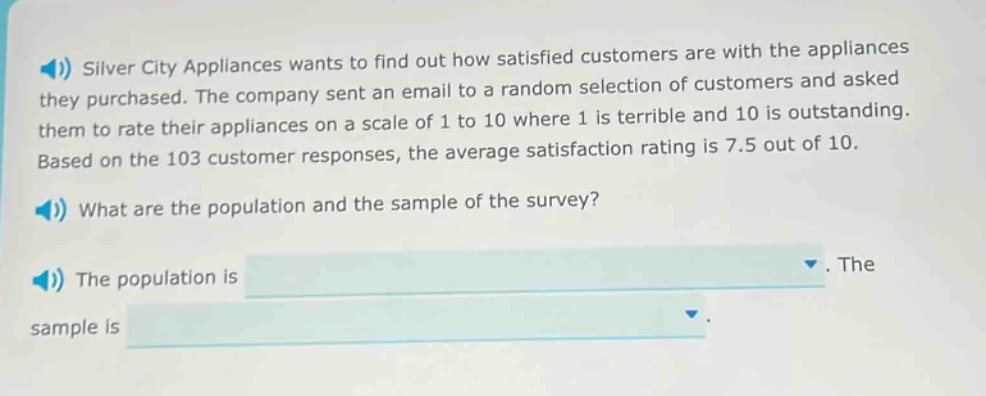 silver city appliances wants to find out how satisfied customers are with the appliances they purchased. the company sent an email to a random selection of customers and asked them to rate their appliances on a scale of 1 to 10 where 1 is terrible and 10 is outstanding. based on the 103 customer responses, the average satisfaction rating is 7.5 out of 10. what are the population and the sample of the survey? the population is. the sample is