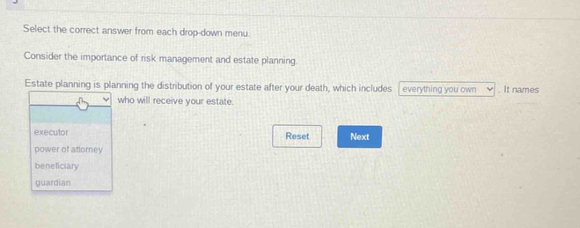 select the correct answer from each drop - down menu. consider the importance of risk management and estate planning. estate planning is planning the distribution of your estate after your death, which includes everything you own. it names who will receive your estate. executor power of attorney beneficiary guardian reset next