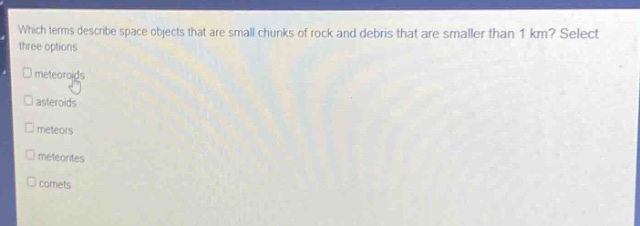 which terms describe space objects that are small chunks of rock and debris that are smaller than 1 km? select three options\n□ meteoroids\n□ asteroids\n□ meteors\n□ meteorites\n□ comets