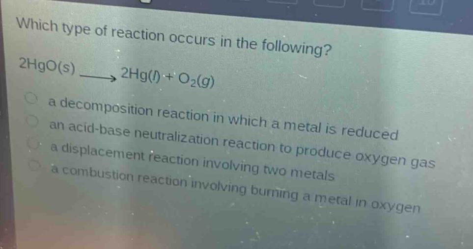 which type of reaction occurs in the following? 2hgo(s) → 2hg(l) + o₂(g)\n a decomposition reaction in which a metal is reduced\n an acid - base neutralization reaction to produce oxygen gas\n a displacement reaction involving two metals\n a combustion reaction involving burning a metal in oxygen