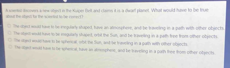 a scientist discovers a new object in the kuiper belt and claims it is a dwarf planet. what would have to be true about the object for the scientist to be correct?\nthe object would have to be irregularly shaped, have an atmosphere, and be traveling in a path with other objects.\nthe object would have to be irregularly shaped, orbit the sun, and be traveling in a path free from other objects.\nthe object would have to be spherical, orbit the sun, and be traveling in a path with other objects.\nthe object would have to be spherical, have an atmosphere, and be traveling in a path free from other objects.