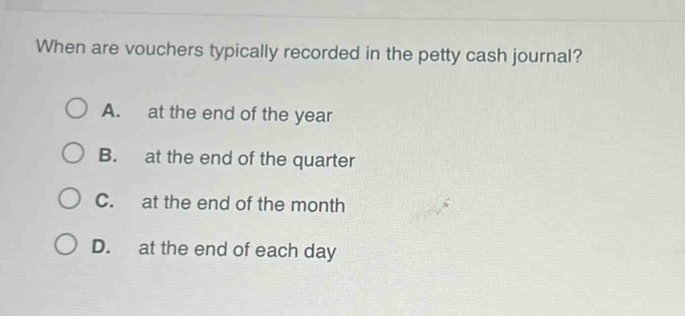 when are vouchers typically recorded in the petty cash journal?\na. at the end of the year\nb. at the end of the quarter\nc. at the end of the month\nd. at the end of each day