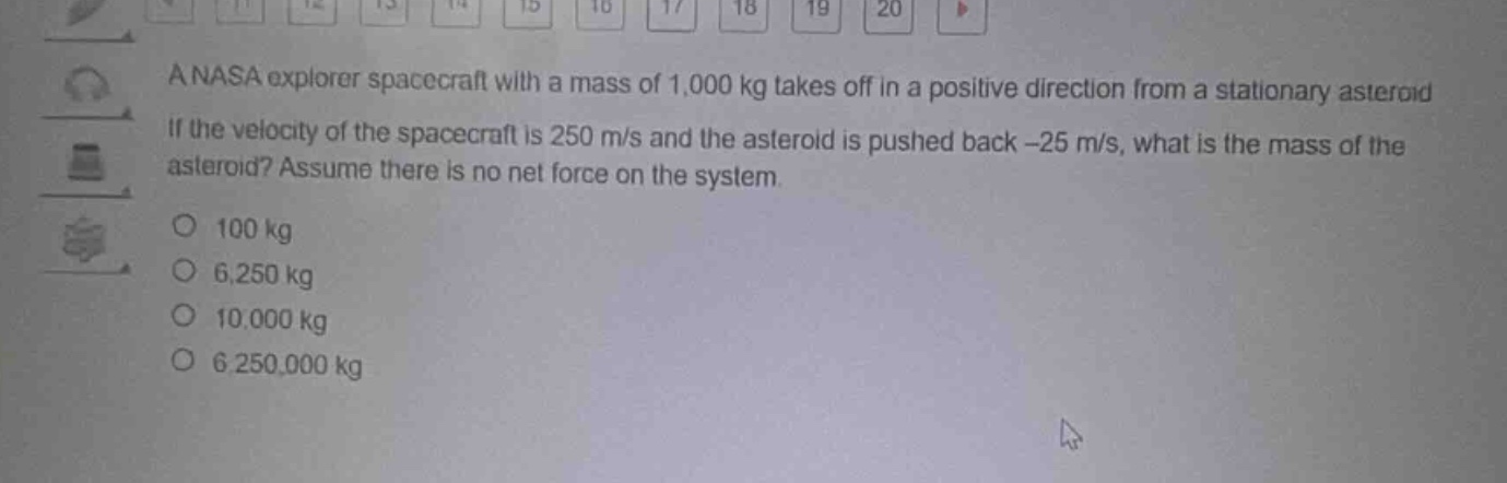 a nasa explorer spacecraft with a mass of 1,000 kg takes off in a positive direction from a stationary asteroid. if the velocity of the spacecraft is 250 m/s and the asteroid is pushed back -25 m/s, what is the mass of the asteroid? assume there is no net force on the system.\no 100 kg\no 6,250 kg\no 10,000 kg\no 6,250,000 kg