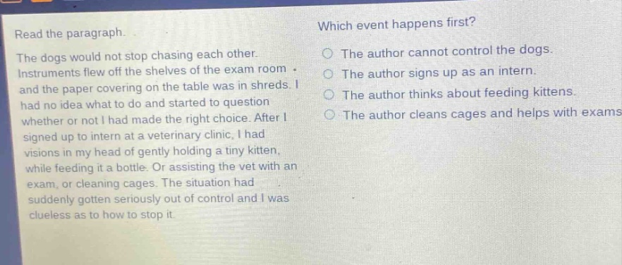 read the paragraph. the dogs would not stop chasing each other. instruments flew off the shelves of the exam room and the paper covering on the table was in shreds. i had no idea what to do and started to question whether or not i had made the right choice. after i signed up to intern at a veterinary clinic, i had visions in my head of gently holding a tiny kitten, while feeding it a bottle. or assisting the vet with an exam, or cleaning cages. the situation had suddenly gotten seriously out of control and i was clueless as to how to stop it. which event happens first? the author cannot control the dogs. the author signs up as an intern. the author thinks about feeding kittens. the author cleans cages and helps with exams.