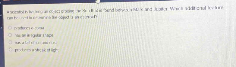 a scientist is tracking an object orbiting the sun that is found between mars and jupiter. which additional feature can be used to determine the object is an asteroid?\nproduces a coma\nhas an irregular shape\nhas a tail of ice and dust\nproduces a streak of light