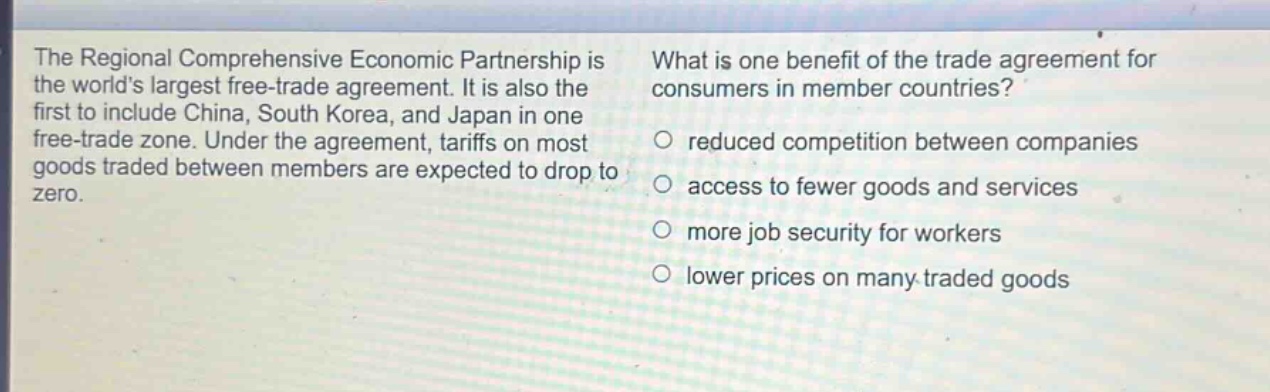 the regional comprehensive economic partnership is the worlds largest free - trade agreement. it is also the first to include china, south korea, and japan in one free - trade zone. under the agreement, tariffs on most goods traded between members are expected to drop to zero. what is one benefit of the trade agreement for consumers in member countries? reduced competition between companies access to fewer goods and services more job security for workers lower prices on many traded goods