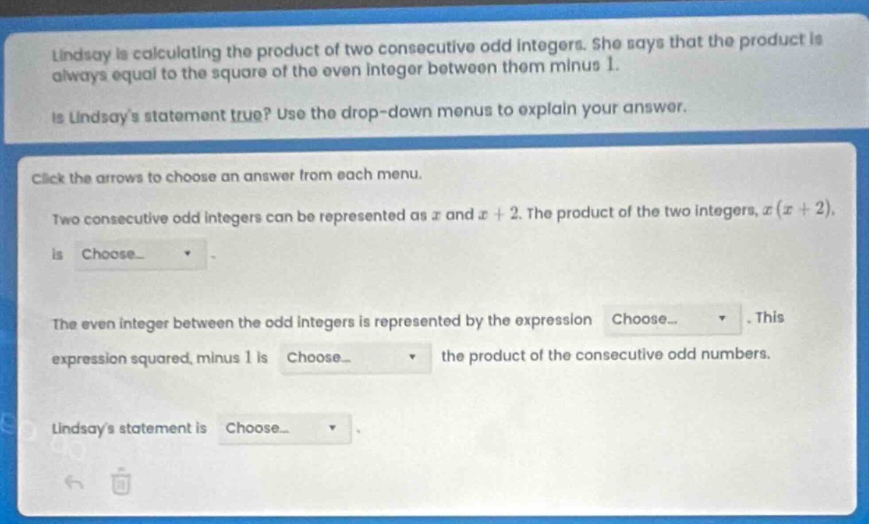 lindsay is calculating the product of two consecutive odd integers. she says that the product is always equal to the square of the even integer between them minus 1.\nis lindsays statement true? use the drop - down menus to explain your answer.\nclick the arrows to choose an answer from each menu.\ntwo consecutive odd integers can be represented as (x) and (x + 2). the product of the two integers, (x(x + 2)), is choose...\nthe even integer between the odd integers is represented by the expression choose... this expression squared, minus 1 is choose... the product of the consecutive odd numbers.\nlindsays statement is choose...