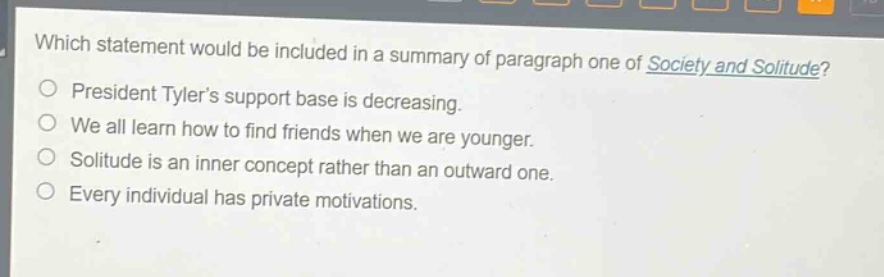 which statement would be included in a summary of paragraph one of society and solitude?\npresident tylers support base is decreasing.\nwe all learn how to find friends when we are younger.\nsolitude is an inner concept rather than an outward one.\nevery individual has private motivations.