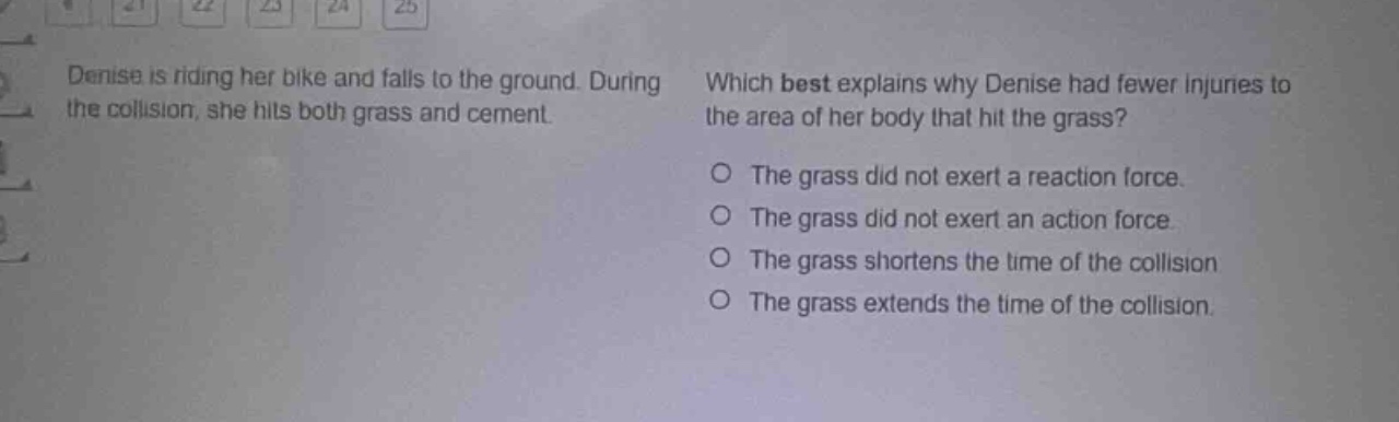 denise is riding her bike and falls to the ground. during the collision, she hits both grass and cement. which best explains why denise had fewer injuries to the area of her body that hit the grass? o the grass did not exert a reaction force. o the grass did not exert an action force. o the grass shortens the time of the collision. o the grass extends the time of the collision.