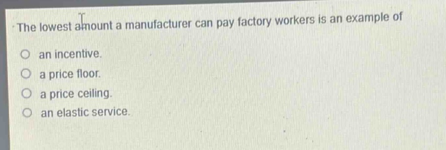 the lowest amount a manufacturer can pay factory workers is an example of\no an incentive.\no a price floor.\no a price ceiling.\no an elastic service.