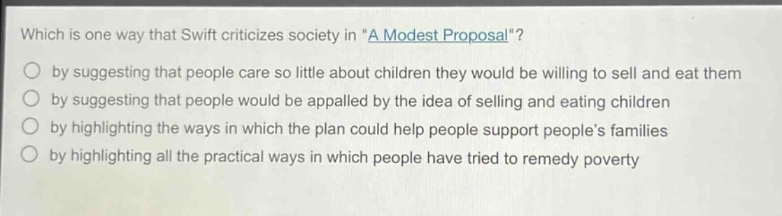which is one way that swift criticizes society in \a modest proposal\?\nby suggesting that people care so little about children they would be willing to sell and eat them\nby suggesting that people would be appalled by the idea of selling and eating children\nby highlighting the ways in which the plan could help people support peoples families\nby highlighting all the practical ways in which people have tried to remedy poverty