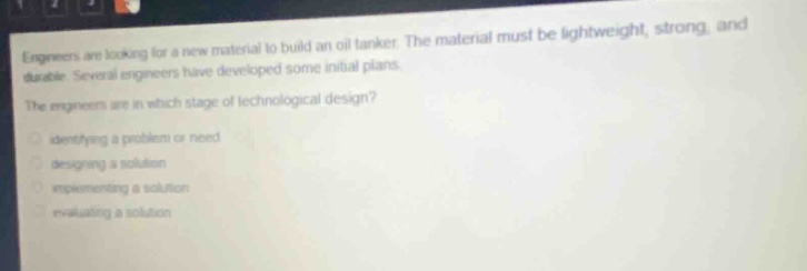 engineers are looking for a new material to build an oil tanker. the material must be lightweight, strong, and durable. several engineers have developed some initial plans. the engineers are in which stage of technological design? identifying a problem or need designing a solution implementing a solution evaluating a solution