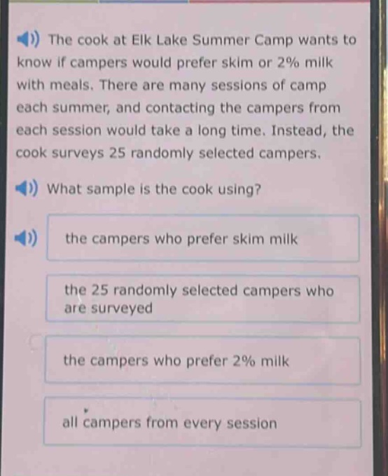 the cook at elk lake summer camp wants to know if campers would prefer skim or 2% milk with meals. there are many sessions of camp each summer, and contacting the campers from each session would take a long time. instead, the cook surveys 25 randomly selected campers. what sample is the cook using? the campers who prefer skim milk the 25 randomly selected campers who are surveyed the campers who prefer 2% milk all campers from every session