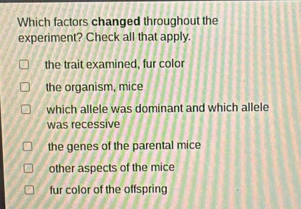 which factors changed throughout the experiment? check all that apply.\n□ the trait examined, fur color\n□ the organism, mice\n□ which allele was dominant and which allele was recessive\n□ the genes of the parental mice\n□ other aspects of the mice\n□ fur color of the offspring