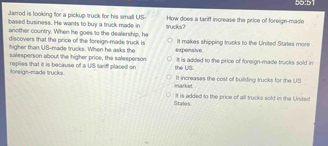 jarrod is looking for a pickup truck for his small us - based business. he wants to buy a truck made in another country. when he goes to the dealership, he discovers that the price of the foreign - made truck is higher than us - made trucks. when he asks the salesperson about the higher price, the salesperson replies that it is because of a us tariff placed on foreign - made trucks. how does a tariff increase the price of foreign - made trucks? it makes shipping trucks to the united states more expensive. it is added to the price of foreign - made trucks sold in the us. it increases the cost of building trucks for the us market. it is added to the price of all trucks sold in the united states.