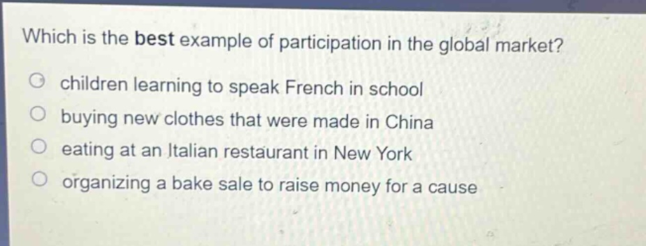 which is the best example of participation in the global market?\nchildren learning to speak french in school\nbuying new clothes that were made in china\neating at an italian restaurant in new york\norganizing a bake sale to raise money for a cause