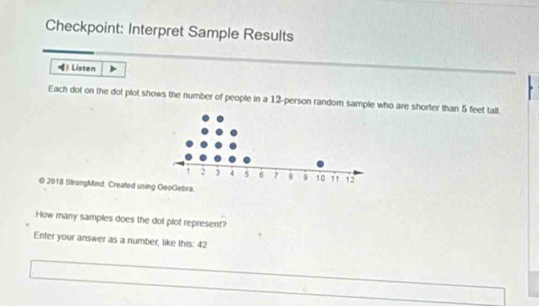 checkpoint: interpret sample results\nlisten\neach dot on the dot - plot shows the number of people in a 12 - person random sample who are shorter than 5 feet tall.\n© 2018 strongmind. created using geogebra.\nhow many samples does the dot - plot represent?\nenter your answer as a number, like this: 42