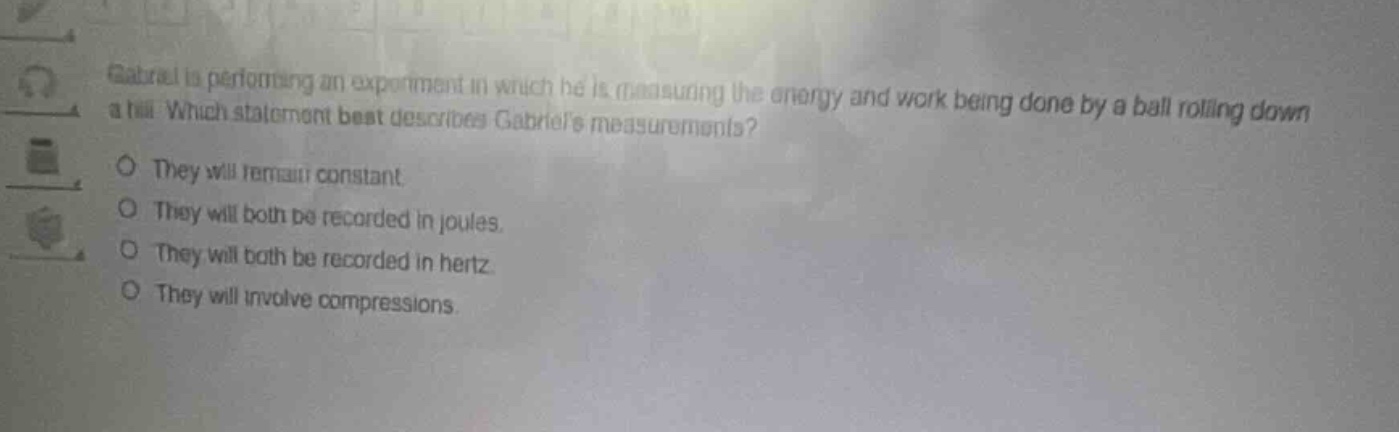 gabriel is performing an experiment in which he is measuring the energy and work being done by a ball rolling down a hill. which statement best describes gabriels measurements?\no they will remain constant.\no they will both be recorded in joules.\no they will both be recorded in hertz.\no they will involve compressions.