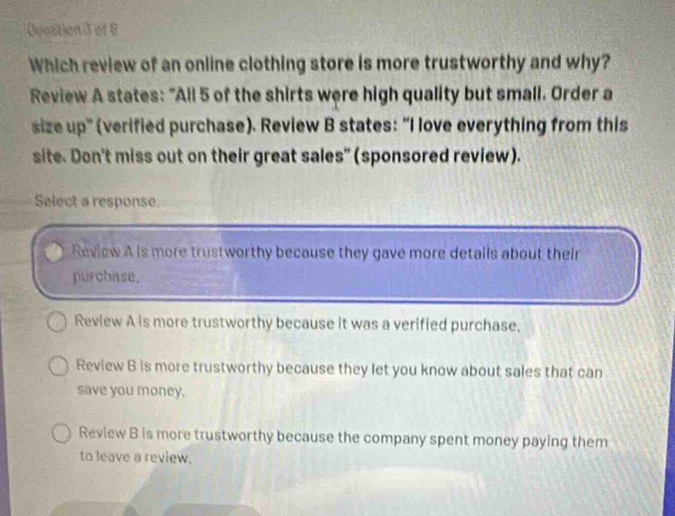 which review of an online clothing store is more trustworthy and why? review a states: \all 5 of the shirts were high quality but small. order a size up\ (verified purchase). review b states: \i love everything from this site. dont miss out on their great sales\ (sponsored review). select a response. review a is more trustworthy because they gave more details about their purchase. review a is more trustworthy because it was a verified purchase. review b is more trustworthy because they let you know about sales that can save you money. review b is more trustworthy because the company spent money paying them to leave a review.