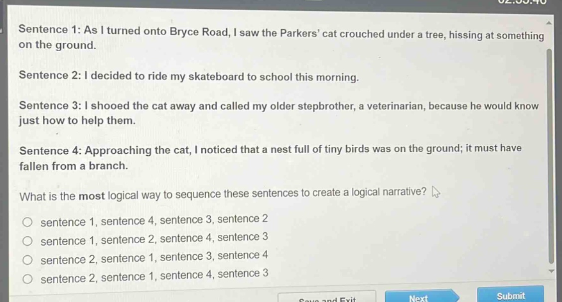 sentence 1: as i turned onto bryce road, i saw the parkers’ cat crouched under a tree, hissing at something on the ground.\nsentence 2: i decided to ride my skateboard to school this morning.\nsentence 3: i shooed the cat away and called my older stepbrother, a veterinarian, because he would know just how to help them.\nsentence 4: approaching the cat, i noticed that a nest full of tiny birds was on the ground; it must have fallen from a branch.\nwhat is the most logical way to sequence these sentences to create a logical narrative?\n○ sentence 1, sentence 4, sentence 3, sentence 2\n○ sentence 1, sentence 2, sentence 4, sentence 3\n○ sentence 2, sentence 1, sentence 3, sentence 4\n○ sentence 2, sentence 1, sentence 4, sentence 3