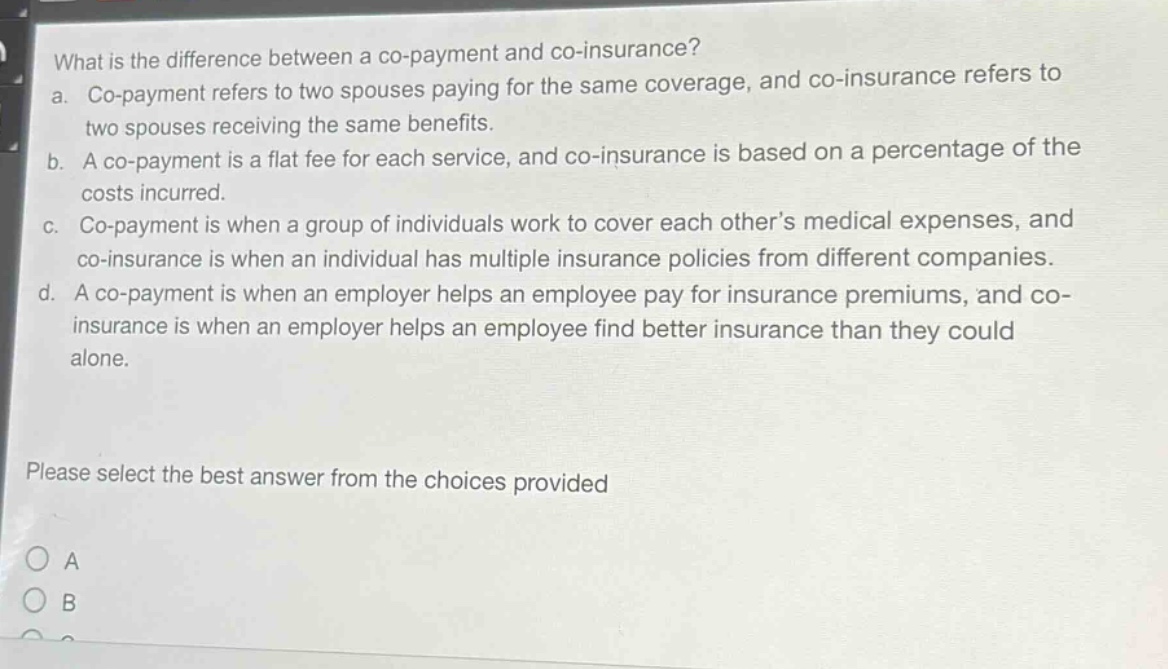 what is the difference between a co - payment and co - insurance?\na. co - payment refers to two spouses paying for the same coverage, and co - insurance refers to two spouses receiving the same benefits.\nb. a co - payment is a flat fee for each service, and co - insurance is based on a percentage of the costs incurred.\nc. co - payment is when a group of individuals work to cover each other’s medical expenses, and co - insurance is when an individual has multiple insurance policies from different companies.\nd. a co - payment is when an employer helps an employee pay for insurance premiums, and co - insurance is when an employer helps an employee find better insurance than they could alone.\nplease select the best answer from the choices provided