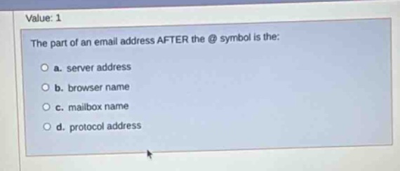 value: 1\nthe part of an email address after the @ symbol is the:\n a. server address\n b. browser name\n c. mailbox name\n d. protocol address