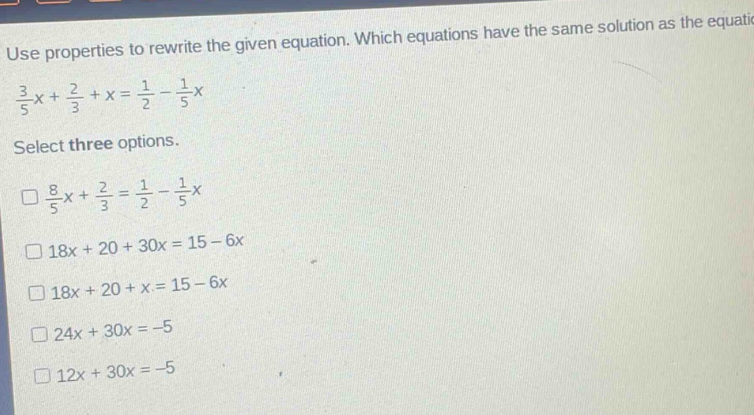 use properties to rewrite the given equation. which equations have the same solution as the equation $\frac{3}{5}x+\frac{2}{3}+x=\frac{1}{2}-\frac{1}{5}x$. select three options. $square\frac{8}{5}x+\frac{2}{3}=\frac{1}{2}-\frac{1}{5}x$ $square18x + 20+30x = 15 - 6x$ $square18x + 20+x = 15 - 6x$ $square24x + 30x=-5$ $square12x + 30x=-5$