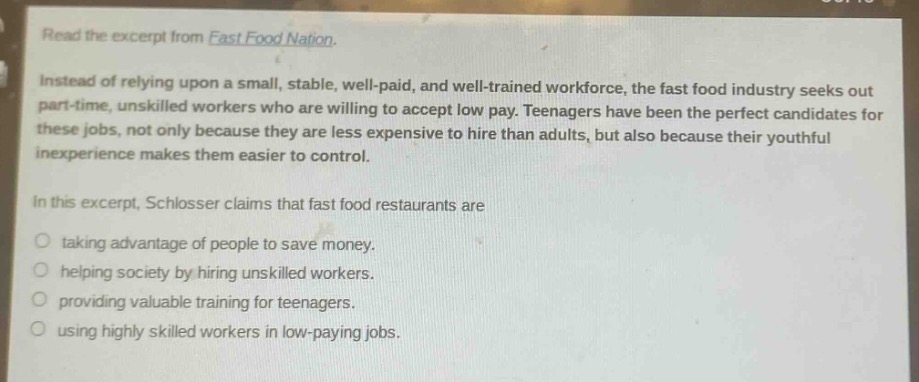 read the excerpt from fast food nation.\ninstead of relying upon a small, stable, well - paid, and well - trained workforce, the fast food industry seeks out part - time, unskilled workers who are willing to accept low pay. teenagers have been the perfect candidates for these jobs, not only because they are less expensive to hire than adults, but also because their youthful inexperience makes them easier to control.\nin this excerpt, schlosser claims that fast food restaurants are\ntaking advantage of people to save money.\nhelping society by hiring unskilled workers.\nproviding valuable training for teenagers.\nusing highly skilled workers in low - paying jobs.