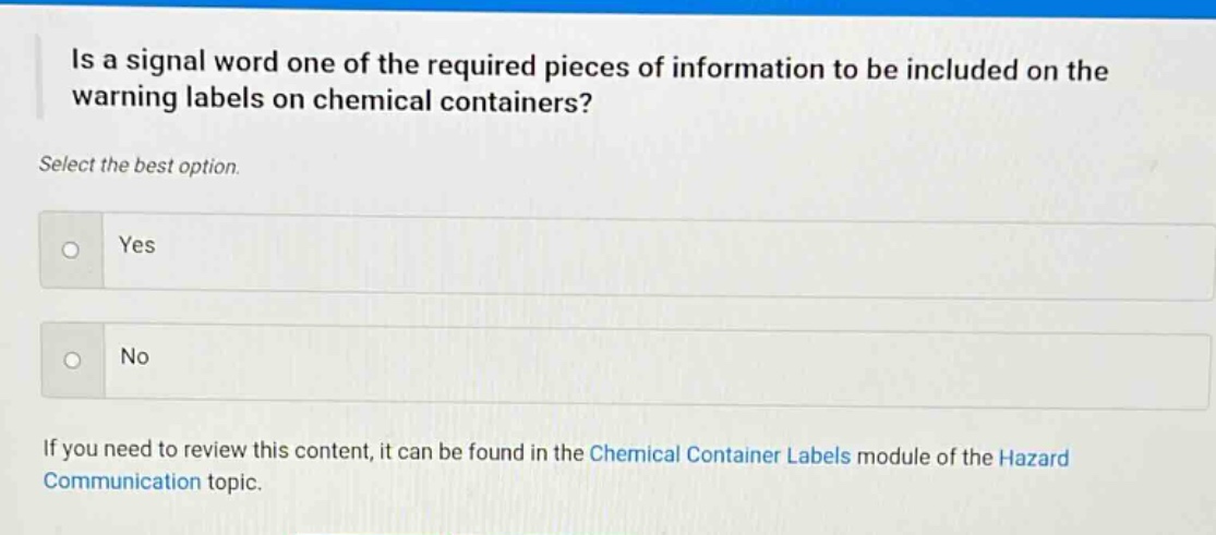 is a signal word one of the required pieces of information to be included on the warning labels on chemical containers? select the best option. yes no if you need to review this content, it can be found in the chemical container labels module of the hazard communication topic.